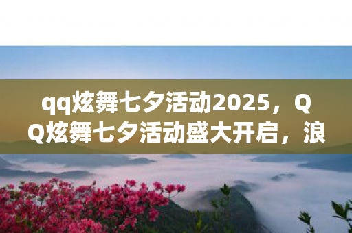 qq炫舞七夕活动2025,QQ炫舞七夕活动盛大开启,浪漫狂欢等你来战! qq炫舞七夕活动2025,QQ炫舞七夕活动盛大开启,浪漫狂欢等你来战!