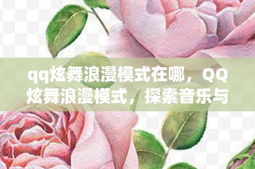 qq炫舞浪漫模式在哪,QQ炫舞浪漫模式,探索音乐与舞蹈的无限魅力 qq炫舞浪漫模式在哪,QQ炫舞浪漫模式,探索音乐与舞蹈的无限魅力