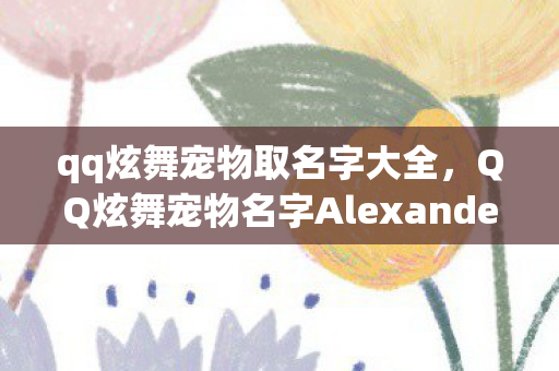 qq炫舞宠物取名字大全,QQ炫舞宠物名字Alexander的独特魅力与故事 qq炫舞宠物取名字大全,QQ炫舞宠物名字Alexander的独特魅力与故事