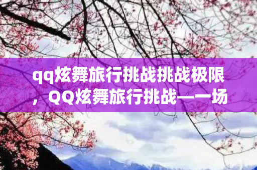 qq炫舞旅行挑战挑战极限,QQ炫舞旅行挑战—一场炫彩的冒险之旅 qq炫舞旅行挑战挑战极限,QQ炫舞旅行挑战—一场炫彩的冒险之旅
