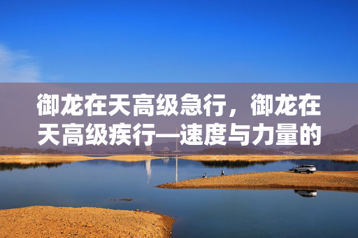 御龙在天高级急行,御龙在天高级疾行—速度与力量的完美结合 御龙在天高级急行,御龙在天高级疾行—速度与力量的完美结合