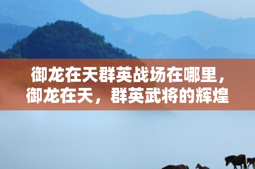 御龙在天群英战场在哪里,御龙在天,群英武将的辉煌与荣耀 御龙在天群英战场在哪里,御龙在天,群英武将的辉煌与荣耀