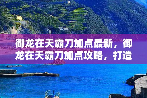 御龙在天霸刀加点最新,御龙在天霸刀加点攻略,打造无敌战力,称霸战场! 御龙在天霸刀加点最新,御龙在天霸刀加点攻略,打造无敌战力,称霸战场!