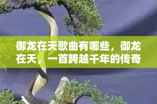 御龙在天歌曲有哪些,御龙在天,一首跨越千年的传奇之歌 御龙在天歌曲有哪些,御龙在天,一首跨越千年的传奇之歌