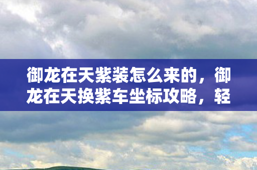御龙在天紫装怎么来的,御龙在天换紫车坐标攻略,轻松掌握游戏节奏 御龙在天紫装怎么来的,御龙在天换紫车坐标攻略,轻松掌握游戏节奏