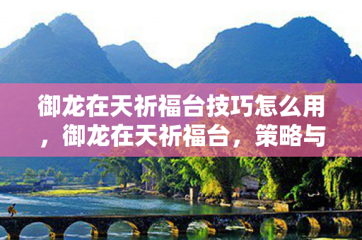 御龙在天祈福台技巧怎么用,御龙在天祈福台,策略与技巧的深度解析 御龙在天祈福台技巧怎么用,御龙在天祈福台,策略与技巧的深度解析