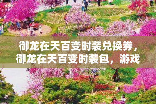 御龙在天百变时装兑换券,御龙在天百变时装包,游戏内外的时尚魅力展现 御龙在天百变时装兑换券,御龙在天百变时装包,游戏内外的时尚魅力展现