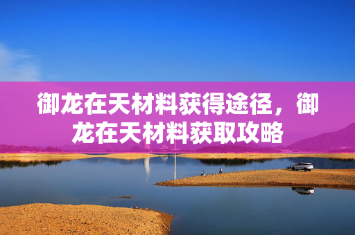 御龙在天材料获得途径,御龙在天材料获取攻略 御龙在天材料获得途径,御龙在天材料获取攻略