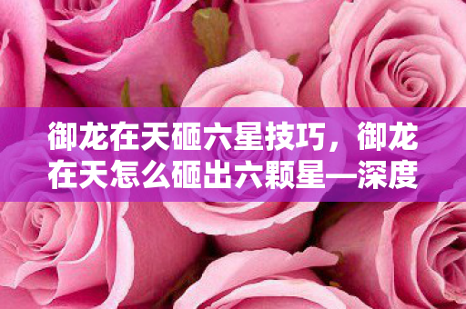 御龙在天砸六星技巧,御龙在天怎么砸出六颗星—深度解析与实战攻略 御龙在天砸六星技巧,御龙在天怎么砸出六颗星—深度解析与实战攻略