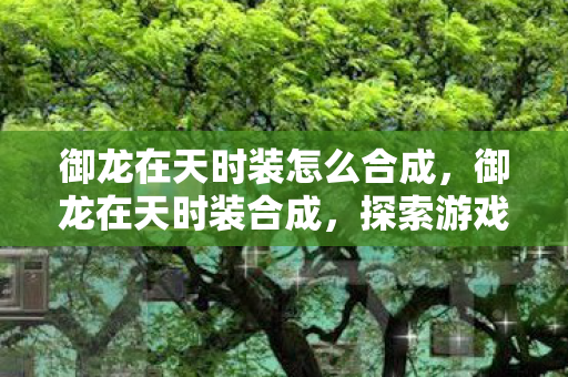 御龙在天时装怎么合成,御龙在天时装合成,探索游戏中的时尚之路 御龙在天时装怎么合成,御龙在天时装合成,探索游戏中的时尚之路
