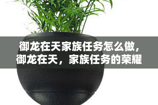 御龙在天家族任务怎么做,御龙在天,家族任务的荣耀与挑战 御龙在天家族任务怎么做,御龙在天,家族任务的荣耀与挑战