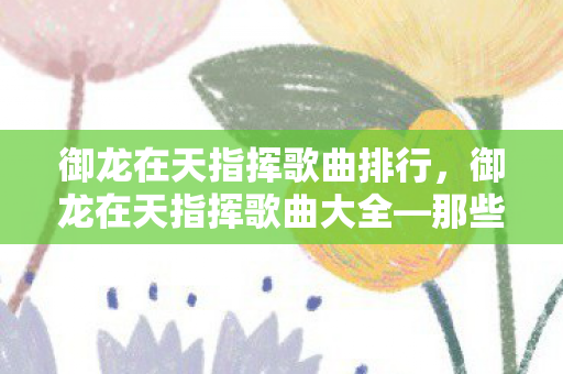 御龙在天指挥歌曲排行,御龙在天指挥歌曲大全—那些年我们共同听过的经典旋律 御龙在天指挥歌曲排行,御龙在天指挥歌曲大全—那些年我们共同听过的经典旋律