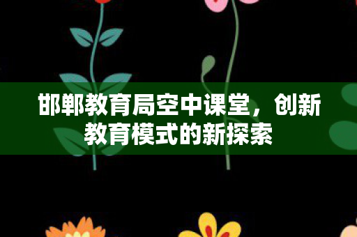 邯郸教育局空中课堂,创新教育模式的新探索 邯郸教育局空中课堂,创新教育模式的新探索