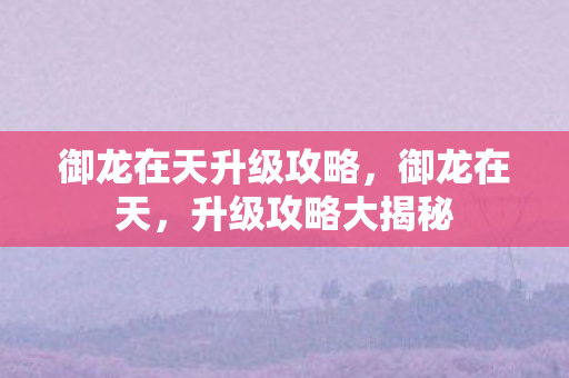 御龙在天升级攻略,御龙在天,升级攻略大揭秘 御龙在天升级攻略,御龙在天,升级攻略大揭秘
