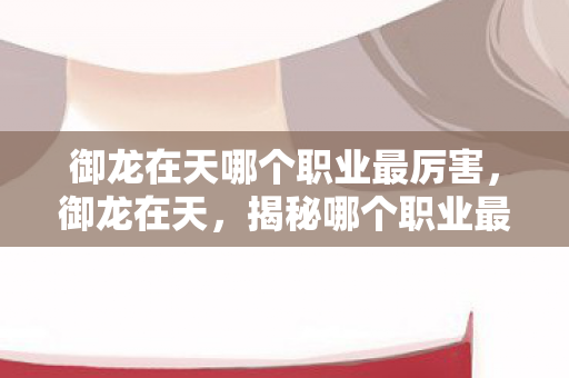 御龙在天哪个职业最厉害,御龙在天,揭秘哪个职业最厉害 御龙在天哪个职业最厉害,御龙在天,揭秘哪个职业最厉害