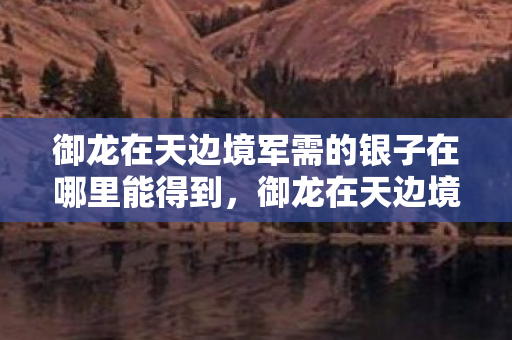御龙在天边境军需的银子在哪里能得到,御龙在天边境军需,揭示古代边疆防卫的物资保障与战略智慧 御龙在天边境军需的银子在哪里能得到,御龙在天边境军需,揭示古代边疆防卫的物资保障与战略智慧