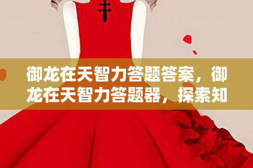 御龙在天智力答题答案,御龙在天智力答题器,探索知识的宝藏 御龙在天智力答题答案,御龙在天智力答题器,探索知识的宝藏