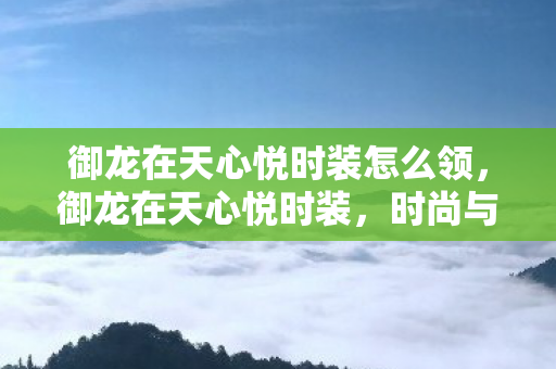 御龙在天心悦时装怎么领，御龙在天心悦时装，时尚与游戏的完美结合