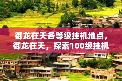 御龙在天各等级挂机地点,御龙在天,探索100级挂机点的奇幻之旅 御龙在天各等级挂机地点,御龙在天,探索100级挂机点的奇幻之旅