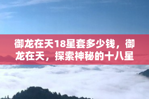御龙在天18星套多少钱,御龙在天,探索神秘的十八星套 御龙在天18星套多少钱,御龙在天,探索神秘的十八星套