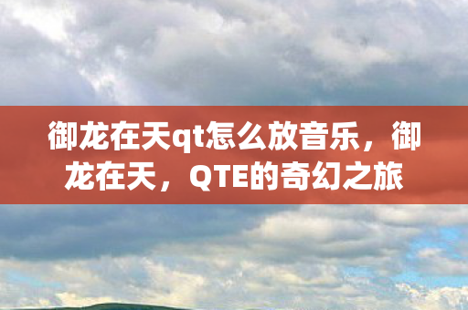 御龙在天qt怎么放音乐,御龙在天,QTE的奇幻之旅 御龙在天qt怎么放音乐,御龙在天,QTE的奇幻之旅