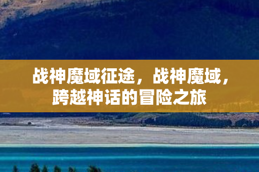 战神魔域征途,战神魔域,跨越神话的冒险之旅 战神魔域征途,战神魔域,跨越神话的冒险之旅