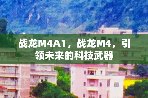 战龙M4A1,战龙M4,引领未来的科技武器 战龙M4A1,战龙M4,引领未来的科技武器