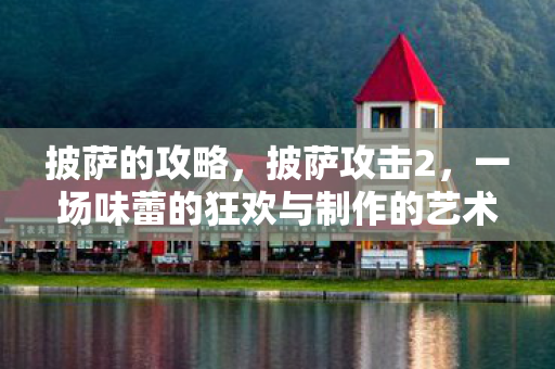 披萨的攻略,披萨攻击2,一场味蕾的狂欢与制作的艺术 披萨的攻略,披萨攻击2,一场味蕾的狂欢与制作的艺术