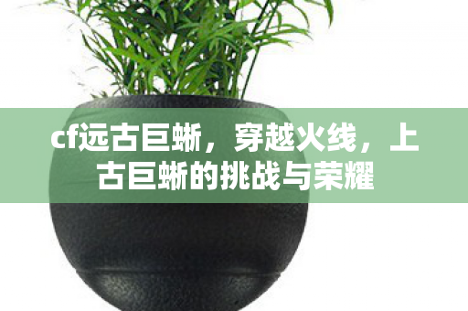 cf远古巨蜥,穿越火线,上古巨蜥的挑战与荣耀 cf远古巨蜥,穿越火线,上古巨蜥的挑战与荣耀