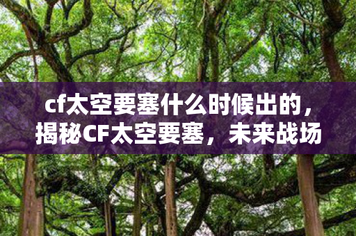 cf太空要塞什么时候出的,揭秘CF太空要塞,未来战场的新篇章 cf太空要塞什么时候出的,揭秘CF太空要塞,未来战场的新篇章