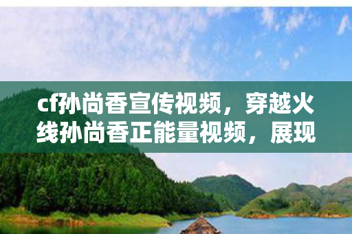 cf孙尚香宣传视频，穿越火线孙尚香正能量视频，展现女性魅力与游戏实力