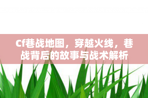 Cf巷战地图,穿越火线,巷战背后的故事与战术解析 Cf巷战地图,穿越火线,巷战背后的故事与战术解析