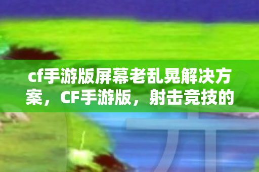 cf手游版屏幕老乱晃解决方案,CF手游版,射击竞技的新纪元 cf手游版屏幕老乱晃解决方案,CF手游版,射击竞技的新纪元