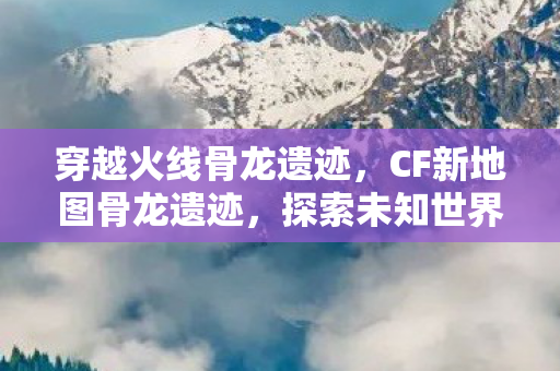 穿越火线骨龙遗迹,CF新地图骨龙遗迹,探索未知世界的冒险之旅 穿越火线骨龙遗迹,CF新地图骨龙遗迹,探索未知世界的冒险之旅