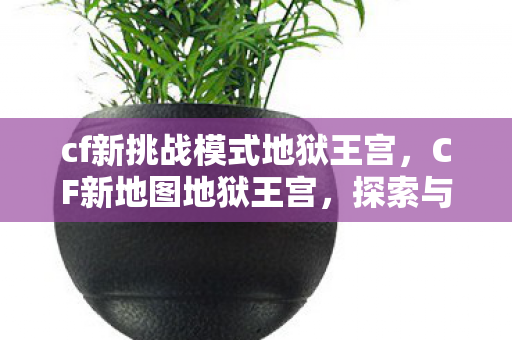 cf新挑战模式地狱王宫,CF新地图地狱王宫,探索与挑战的极致体验 cf新挑战模式地狱王宫,CF新地图地狱王宫,探索与挑战的极致体验