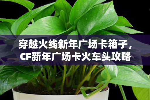 穿越火线新年广场卡箱子,CF新年广场卡火车头攻略 穿越火线新年广场卡箱子,CF新年广场卡火车头攻略