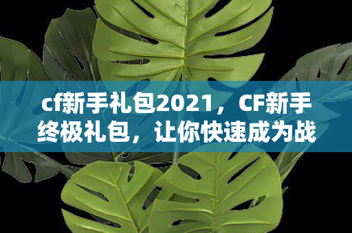 cf新手礼包2021，CF新手终极礼包，让你快速成为战场高手的秘籍！