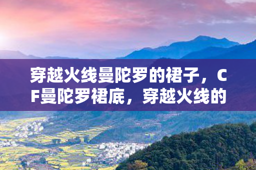 穿越火线曼陀罗的裙子,CF曼陀罗裙底,穿越火线的神秘魅力与背后的故事 穿越火线曼陀罗的裙子,CF曼陀罗裙底,穿越火线的神秘魅力与背后的故事