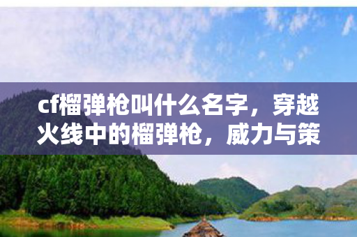 cf榴弹枪叫什么名字，穿越火线中的榴弹枪，威力与策略