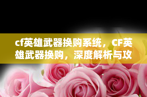 cf英雄武器换购系统,CF英雄武器换购,深度解析与攻略 cf英雄武器换购系统,CF英雄武器换购,深度解析与攻略