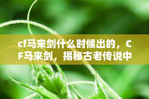 cf马来剑什么时候出的,CF马来剑,揭秘古老传说中的神秘兵器 cf马来剑什么时候出的,CF马来剑,揭秘古老传说中的神秘兵器