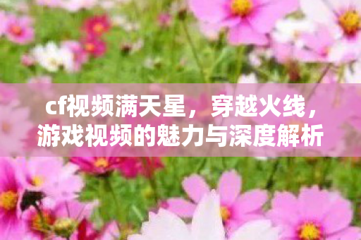 cf视频满天星,穿越火线,游戏视频的魅力与深度解析 cf视频满天星,穿越火线,游戏视频的魅力与深度解析