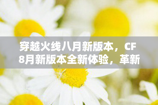 穿越火线八月新版本,CF 8月新版本全新体验,革新内容与独特玩法一网打尽 穿越火线八月新版本,CF 8月新版本全新体验,革新内容与独特玩法一网打尽