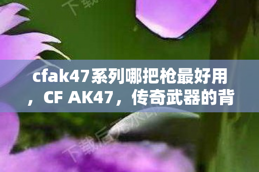 cfak47系列哪把枪最好用,CF AK47,传奇武器的背后故事 cfak47系列哪把枪最好用,CF AK47,传奇武器的背后故事