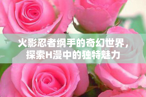 火影忍者纲手的奇幻世界,探索H漫中的独特魅力 火影忍者纲手的奇幻世界,探索H漫中的独特魅力
