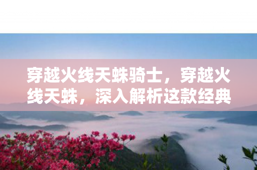 穿越火线天蛛骑士，穿越火线天蛛，深入解析这款经典射击游戏的魅力所在