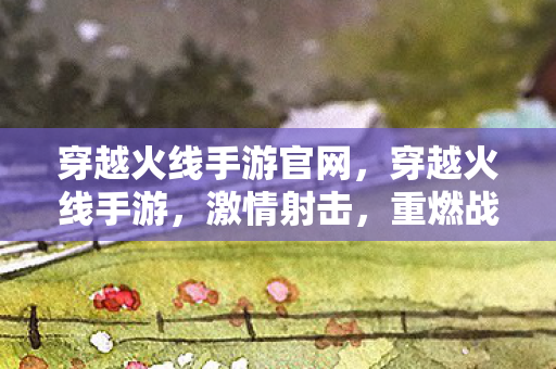 穿越火线手游官网,穿越火线手游,激情射击,重燃战火! 穿越火线手游官网,穿越火线手游,激情射击,重燃战火!