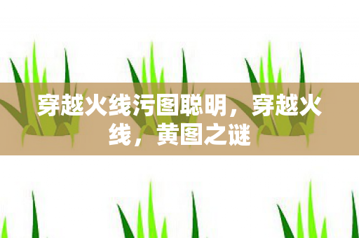 穿越火线污图聪明,穿越火线,黄图之谜 穿越火线污图聪明,穿越火线,黄图之谜