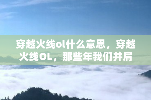 穿越火线ol什么意思，穿越火线OL，那些年我们并肩作战的日子