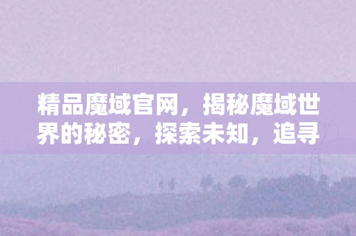 精品魔域官网,揭秘魔域世界的秘密,探索未知,追寻精品之路 精品魔域官网,揭秘魔域世界的秘密,探索未知,追寻精品之路